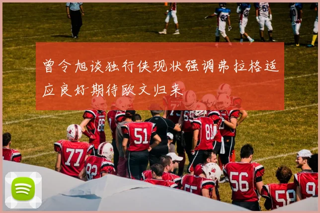 曾令旭谈独行侠现状强调弗拉格适应良好期待欧文归来