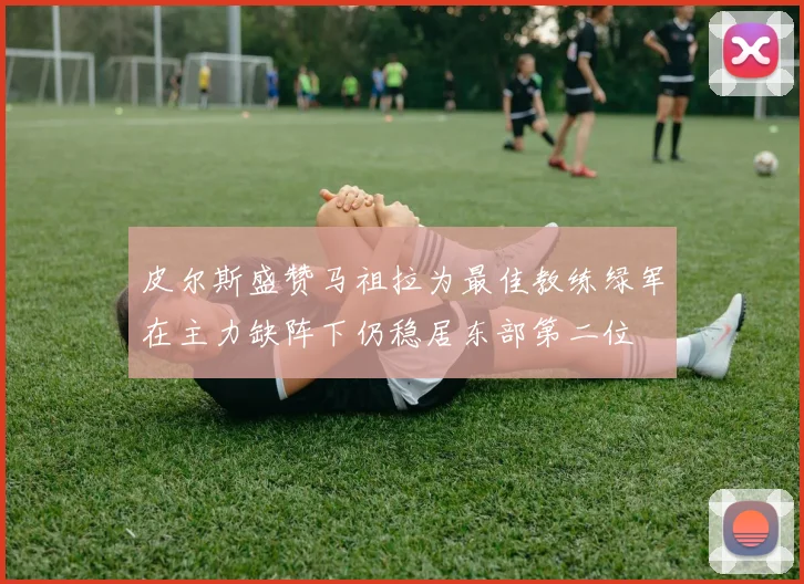 皮尔斯盛赞马祖拉为最佳教练绿军在主力缺阵下仍稳居东部第二位