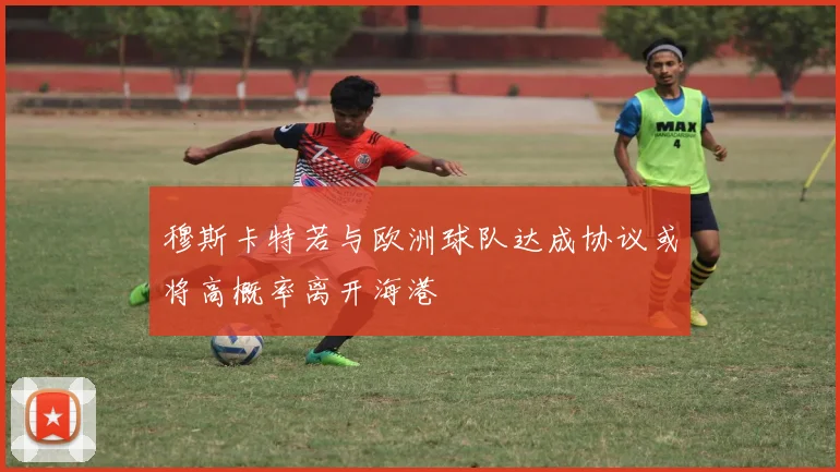 穆斯卡特若与欧洲球队达成协议或将高概率离开海港