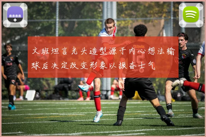文班坦言光头造型源于内心想法输球后决定改变形象以振奋士气