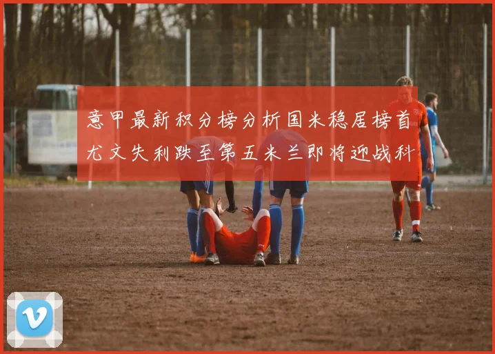 意甲最新积分榜分析国米稳居榜首尤文失利跌至第五米兰即将迎战科莫