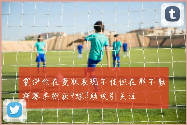 霍伊伦在曼联表现不佳但在那不勒斯赛季斩获9球3助攻引关注