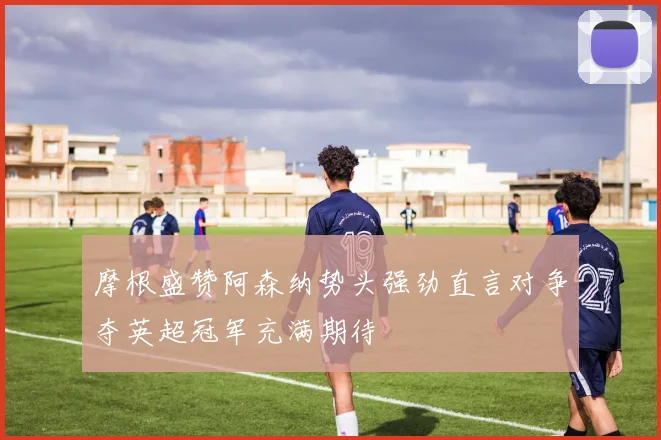 摩根盛赞阿森纳势头强劲直言对争夺英超冠军充满期待