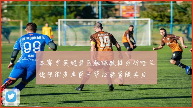 本赛季英超禁区触球数据分析哈兰德领衔多库萨卡萨拉赫紧随其后