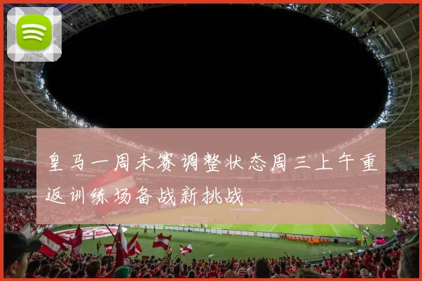 皇马一周未赛调整状态周三上午重返训练场备战新挑战