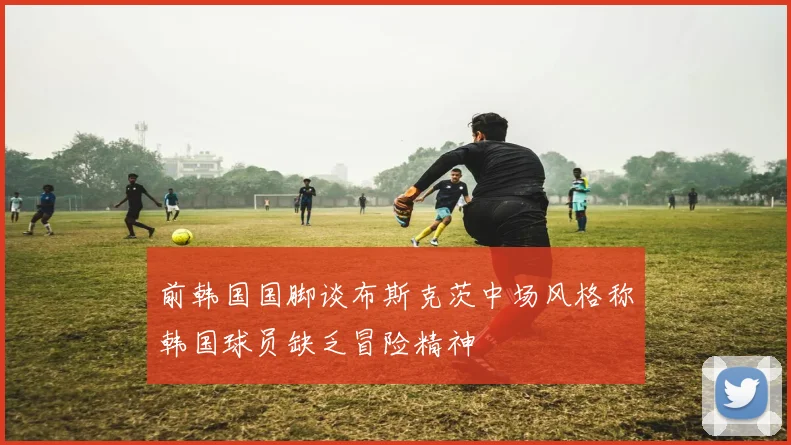 前韩国国脚谈布斯克茨中场风格称韩国球员缺乏冒险精神