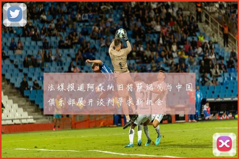 法媒报道阿森纳旧将萨诺戈与中国俱乐部展开谈判寻求新机会