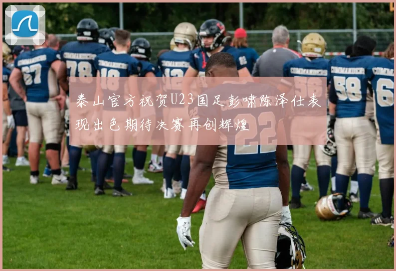 泰山官方祝贺U23国足彭啸陈泽仕表现出色期待决赛再创辉煌