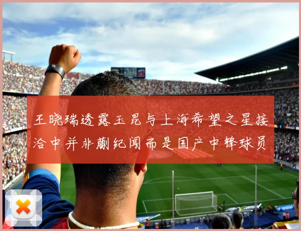 王晓瑞透露玉昆与上海希望之星接洽中并非蒯纪闻而是国产中锋球员