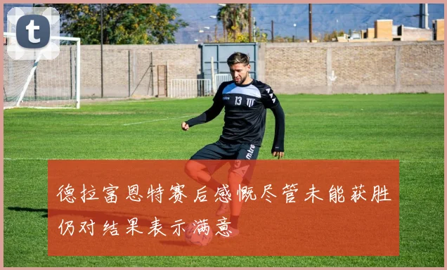 德拉富恩特赛后感慨尽管未能获胜仍对结果表示满意