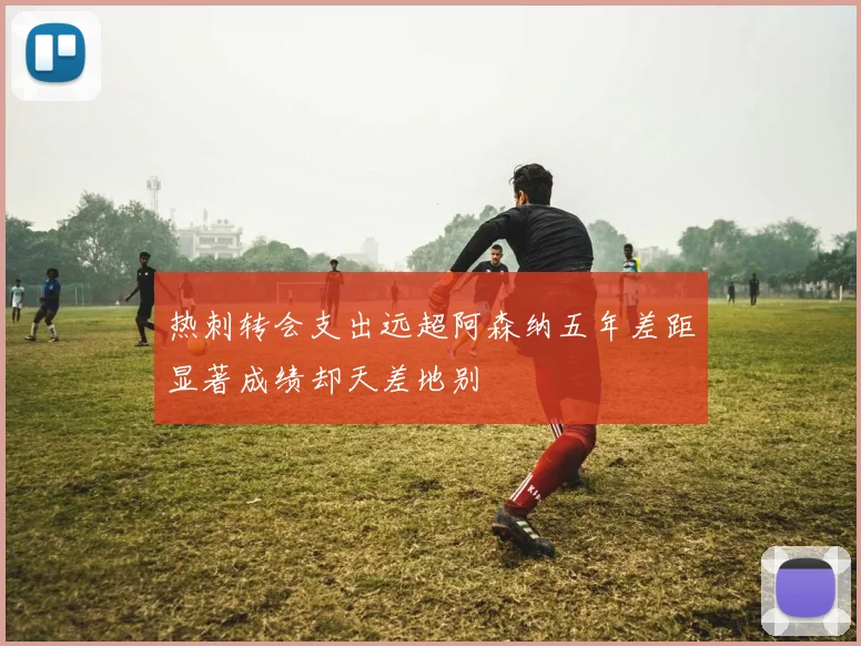 热刺转会支出远超阿森纳五年差距显著成绩却天差地别