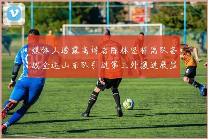 媒体人透露高诗岩陈林坚将离队备战全运山东队引进第三外援进展显著