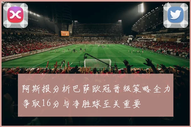 阿斯报分析巴萨欧冠晋级策略全力争取16分与净胜球至关重要