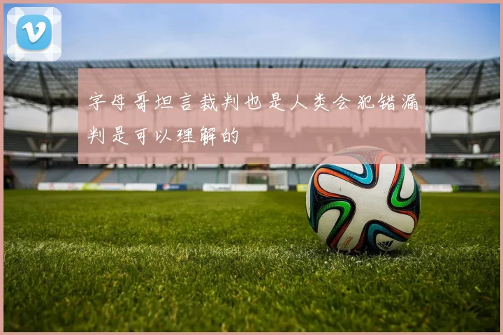 字母哥坦言裁判也是人类会犯错漏判是可以理解的