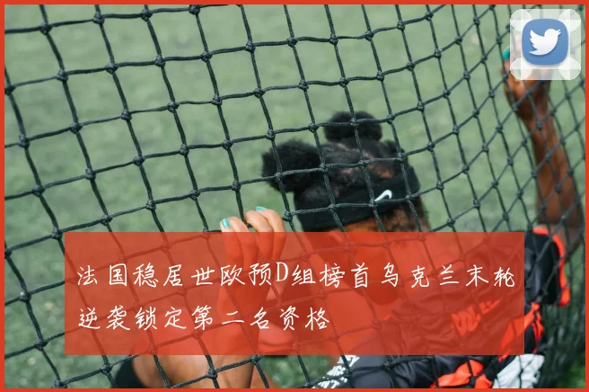 法国稳居世欧预D组榜首乌克兰末轮逆袭锁定第二名资格