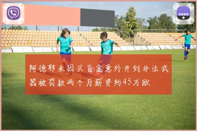 阿德耶米因买盲盒意外开到非法武器被罚款两个月薪资约45万欧