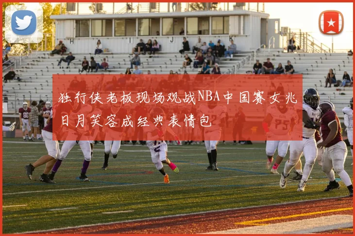 独行侠老板现场观战NBA中国赛女兆日月笑容成经典表情包