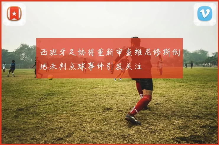 西班牙足协将重新审查维尼修斯倒地未判点球事件引发关注