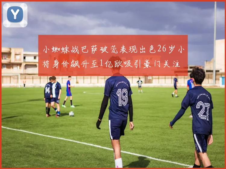 小蜘蛛战巴萨破荒表现出色26岁小将身价飙升至1亿欧吸引豪门关注
