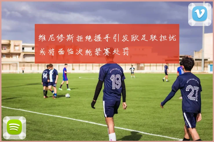 维尼修斯拒绝握手引发欧足联担忧或将面临次轮禁赛处罚