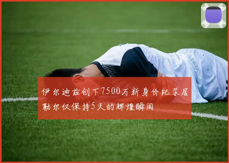 伊尔迪兹创下7500万新身价纪录居勒尔仅保持5天的辉煌瞬间