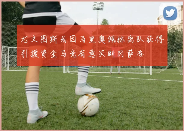 尤文图斯或因马里奥佩林离队获得引援资金马竞有意买断冈萨洛