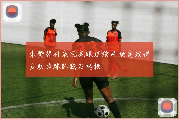 朱赞替补表现亮眼连续两场高效得分助力球队稳定轮换