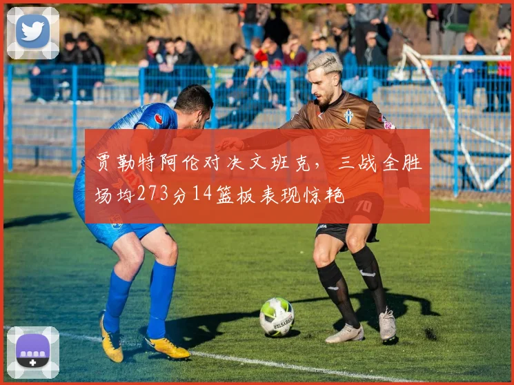 贾勒特阿伦对决文班克，三战全胜场均273分14篮板表现惊艳