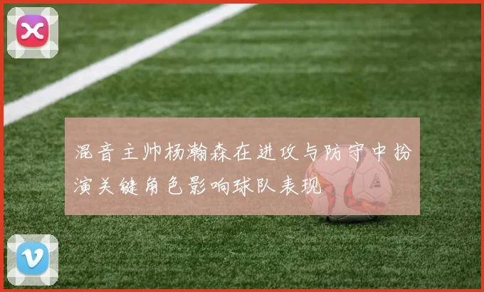 混音主帅杨瀚森在进攻与防守中扮演关键角色影响球队表现