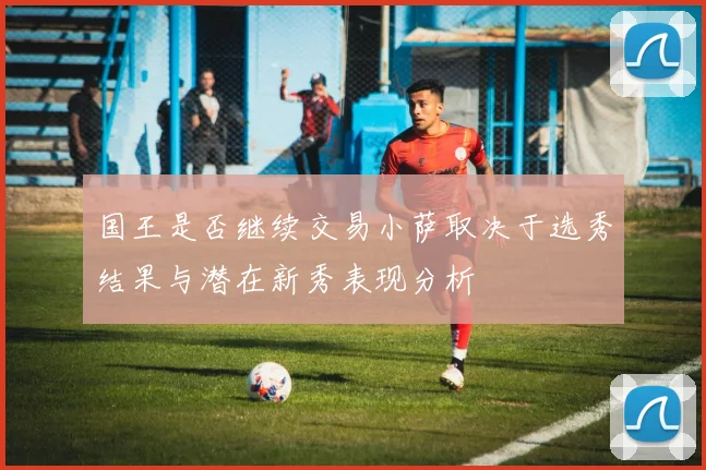国王是否继续交易小萨取决于选秀结果与潜在新秀表现分析