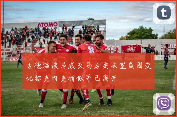 古德温谈马威交易后更衣室氛围变化称克内克特似乎已离开