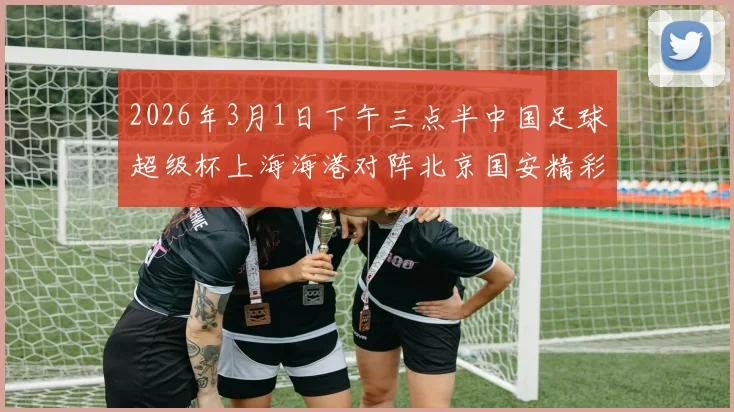 2026年3月1日下午三点半中国足球超级杯上海海港对阵北京国安精彩对决即将上演