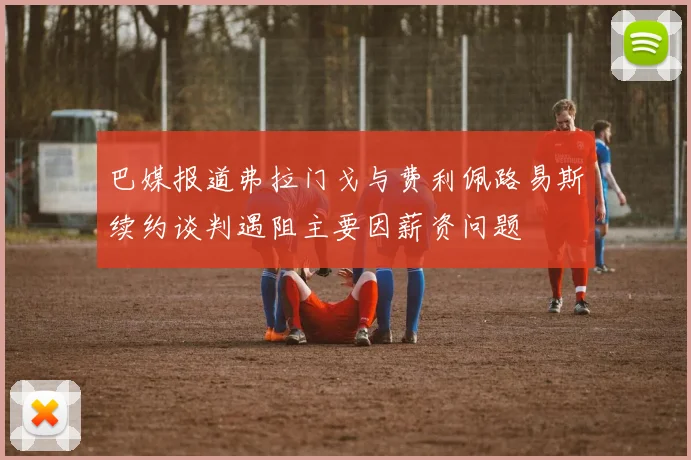 巴媒报道弗拉门戈与费利佩路易斯续约谈判遇阻主要因薪资问题