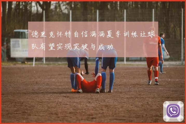 德里克怀特自信满满夏季训练让球队有望实现突破与成功