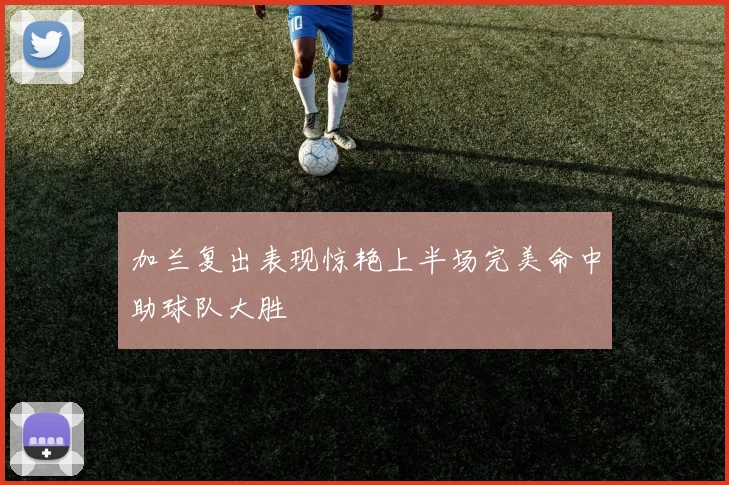 加兰复出表现惊艳上半场完美命中助球队大胜