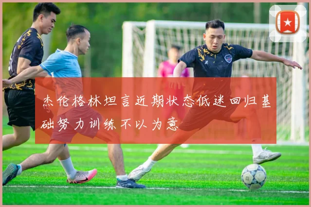 杰伦格林坦言近期状态低迷回归基础努力训练不以为意