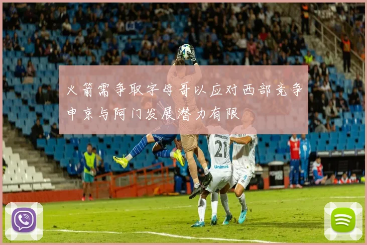 火箭需争取字母哥以应对西部竞争申京与阿门发展潜力有限
