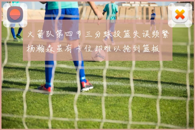 火箭队第四节三分球投篮失误频繁杨瀚森虽有卡位却难以抢到篮板