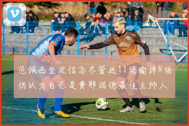 范佩西坚定信念尽管近11场输掉8场仍认为自己是费耶诺德最佳主帅人选