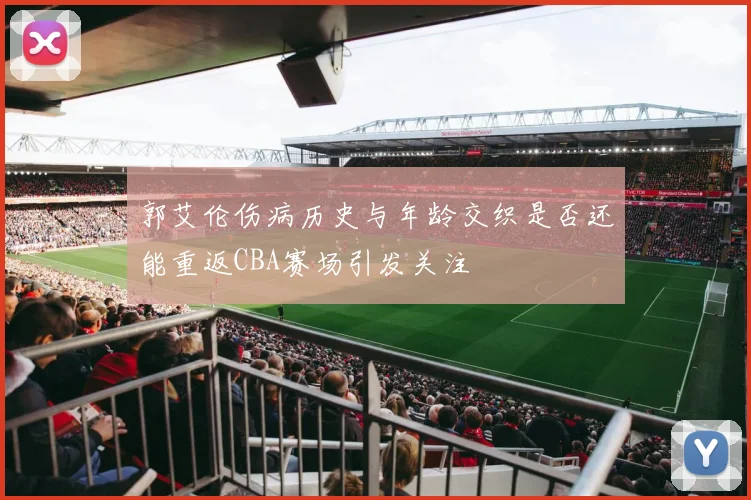 郭艾伦伤病历史与年龄交织是否还能重返CBA赛场引发关注
