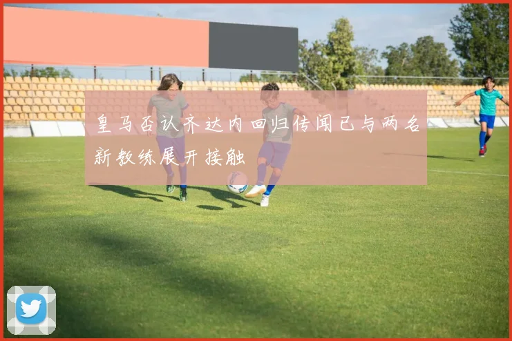 皇马否认齐达内回归传闻已与两名新教练展开接触