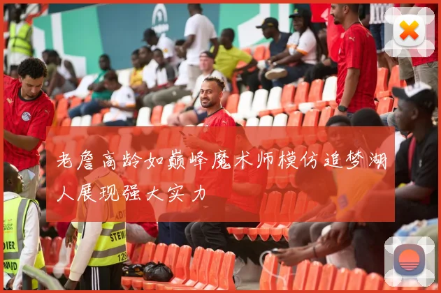 老詹高龄如巅峰魔术师模仿追梦湖人展现强大实力
