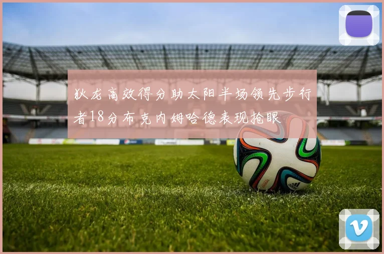 狄龙高效得分助太阳半场领先步行者18分布克内姆哈德表现抢眼
