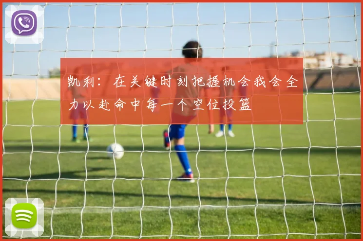 凯利：在关键时刻把握机会我会全力以赴命中每一个空位投篮