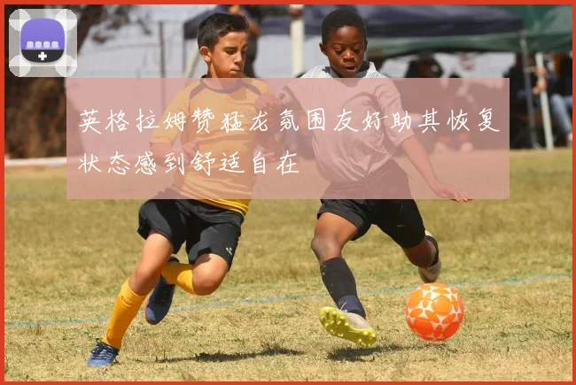 英格拉姆赞猛龙氛围友好助其恢复状态感到舒适自在