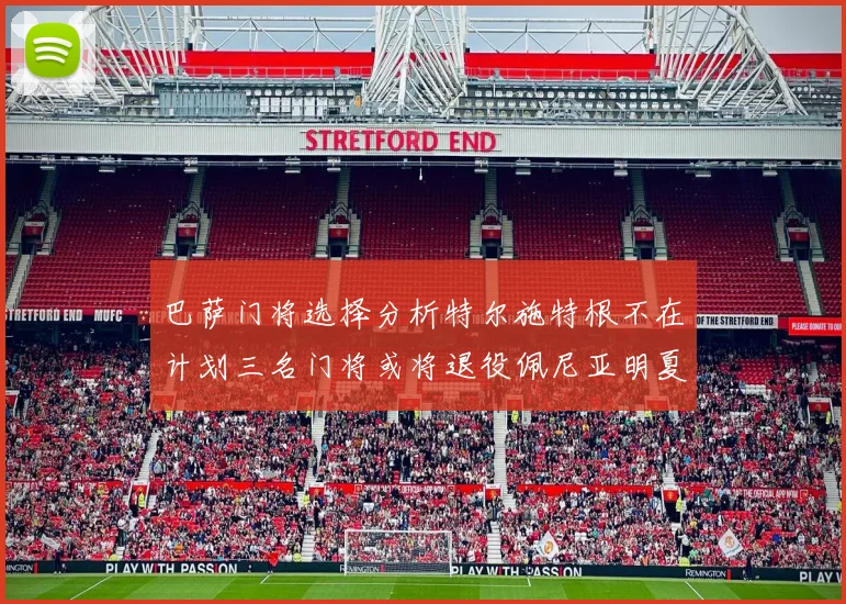 巴萨门将选择分析特尔施特根不在计划三名门将或将退役佩尼亚明夏回归展望