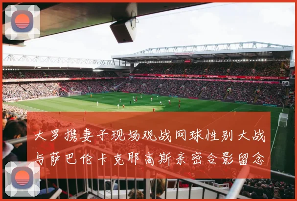 大罗携妻子现场观战网球性别大战与萨巴伦卡克耶高斯亲密合影留念
