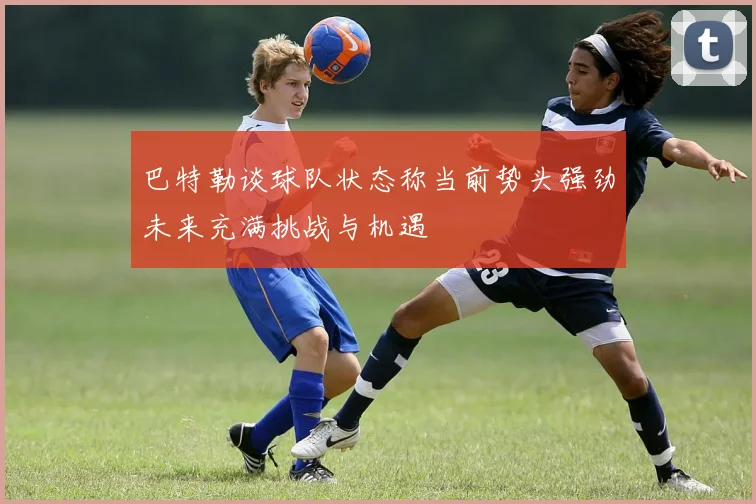 巴特勒谈球队状态称当前势头强劲未来充满挑战与机遇