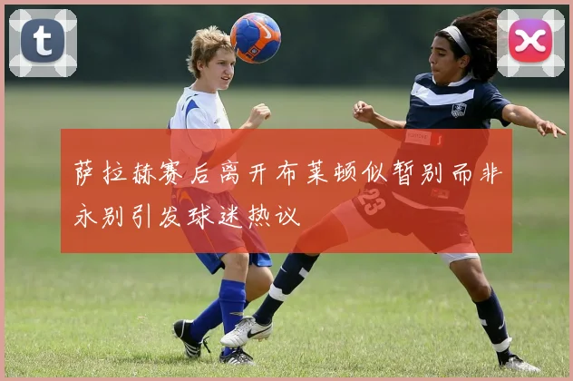 萨拉赫赛后离开布莱顿似暂别而非永别引发球迷热议